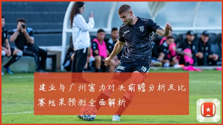 建业与广州富力对决前瞻分析及比赛结果预测全面解析