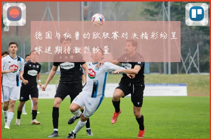 德国与秘鲁的欧联赛对决精彩纷呈球迷期待激烈较量