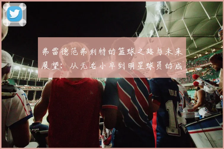 弗雷德范弗利特的篮球之路与未来展望：从无名小卒到明星球员的成长历程