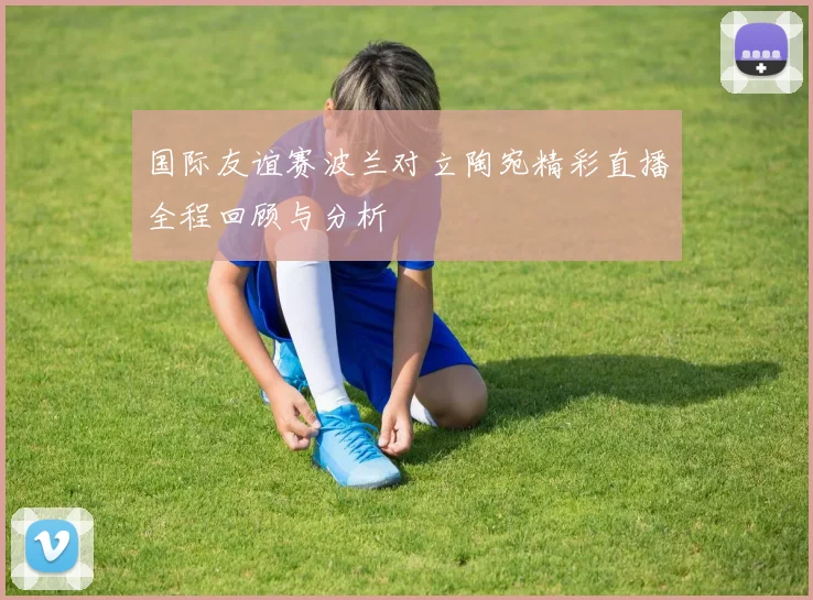 国际友谊赛波兰对立陶宛精彩直播全程回顾与分析