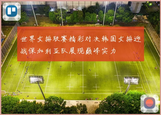 世界女排联赛精彩对决韩国女排迎战保加利亚队展现巅峰实力