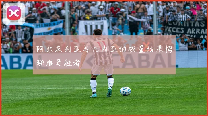 阿尔及利亚与几内亚的较量结果揭晓谁是胜者