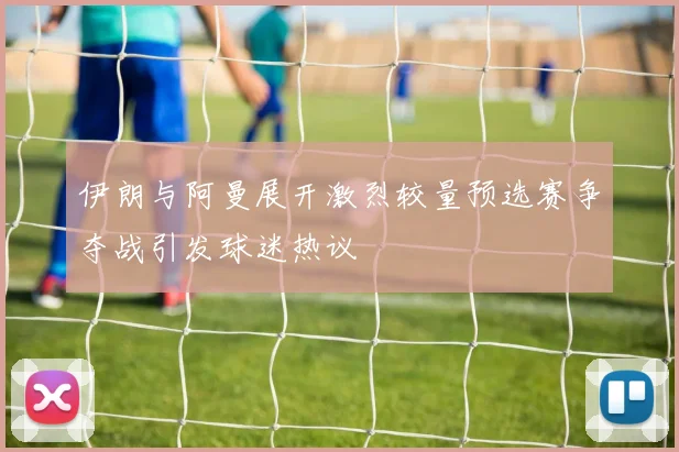 伊朗与阿曼展开激烈较量预选赛争夺战引发球迷热议