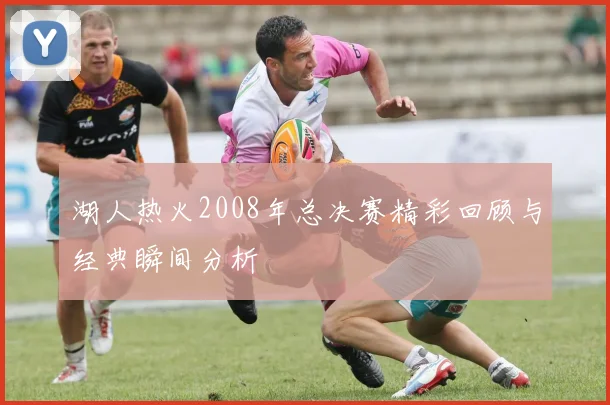 湖人热火2008年总决赛精彩回顾与经典瞬间分析