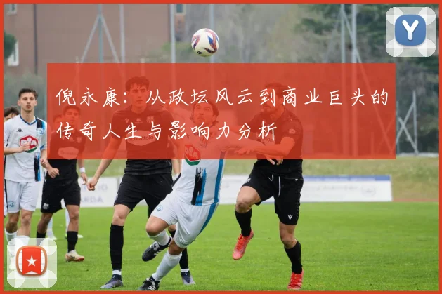 倪永康：从政坛风云到商业巨头的传奇人生与影响力分析