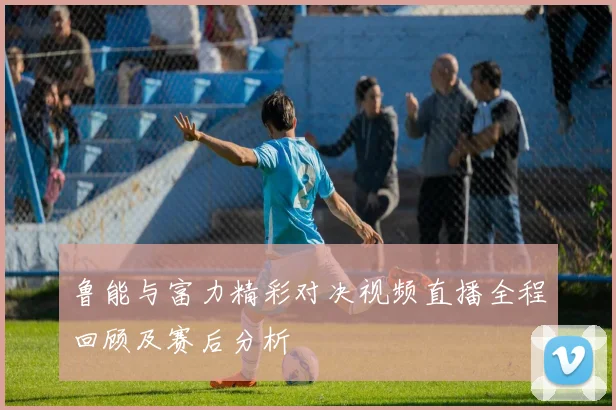 鲁能与富力精彩对决视频直播全程回顾及赛后分析