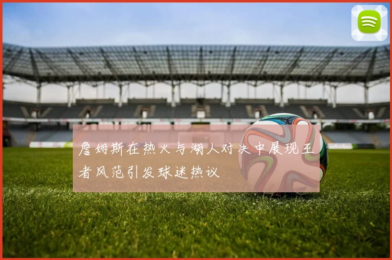 詹姆斯在热火与湖人对决中展现王者风范引发球迷热议
