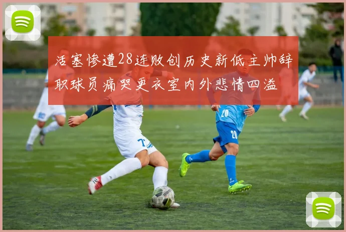 活塞惨遭28连败创历史新低主帅辞职球员痛哭更衣室内外悲情四溢