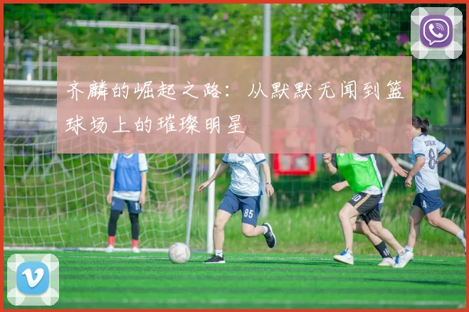 齐麟的崛起之路：从默默无闻到篮球场上的璀璨明星