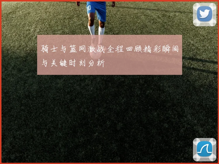 骑士与篮网激战全程回顾精彩瞬间与关键时刻分析