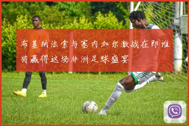 布基纳法索与塞内加尔激战在即谁将赢得这场非洲足球盛宴