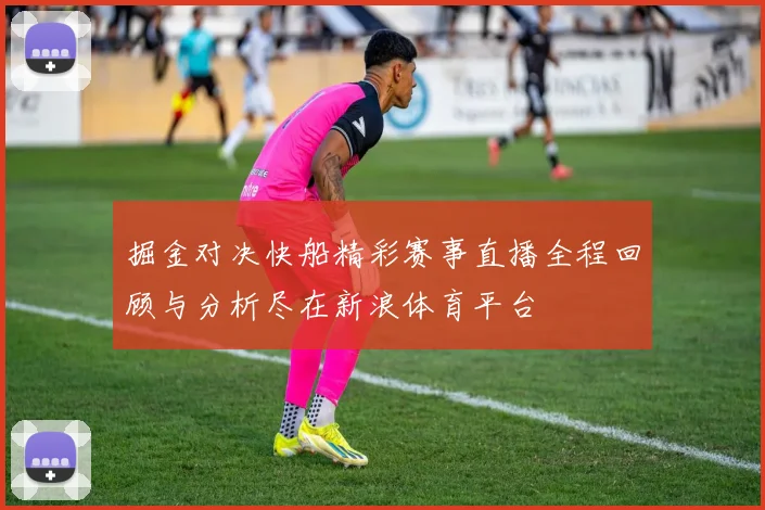 掘金对决快船精彩赛事直播全程回顾与分析尽在新浪体育平台