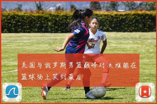 美国与俄罗斯男篮巅峰对决谁能在篮球场上笑到最后
