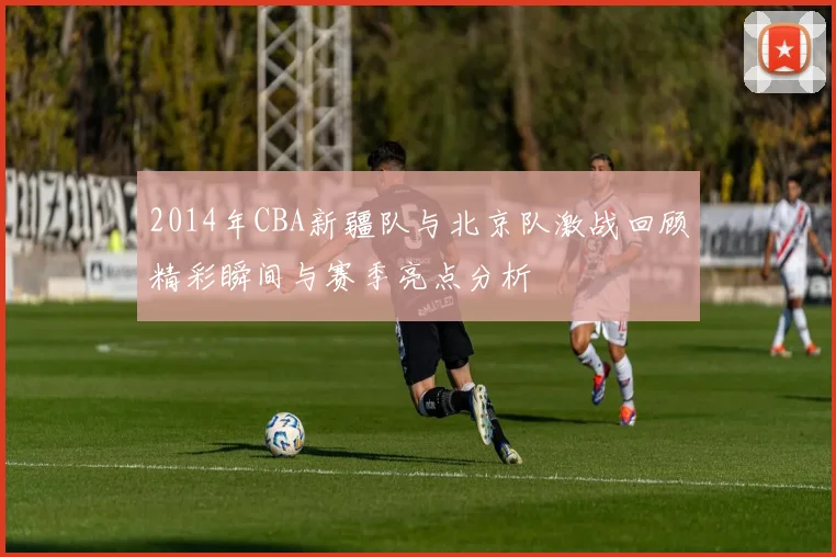 2014年CBA新疆队与北京队激战回顾精彩瞬间与赛季亮点分析