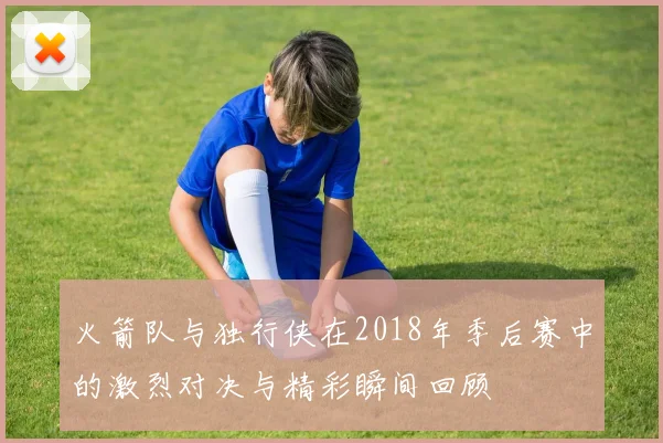 火箭队与独行侠在2018年季后赛中的激烈对决与精彩瞬间回顾