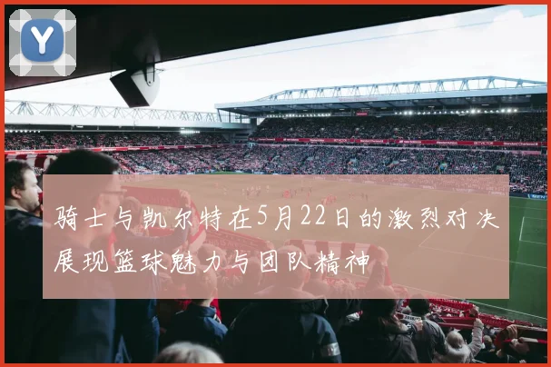 骑士与凯尔特在5月22日的激烈对决展现篮球魅力与团队精神