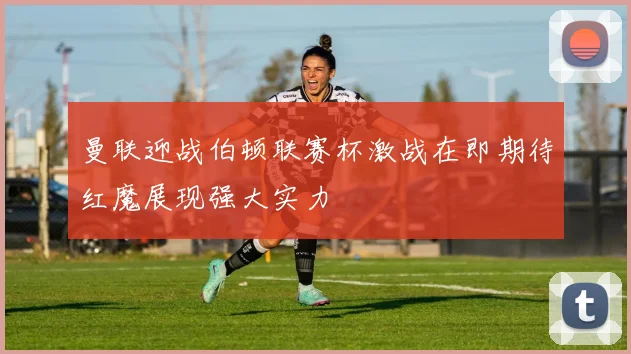 曼联迎战伯顿联赛杯激战在即期待红魔展现强大实力