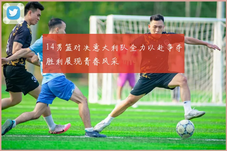 14男篮对决意大利队全力以赴争夺胜利展现青春风采