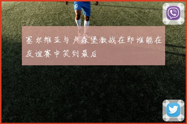塞尔维亚与卢森堡激战在即谁能在友谊赛中笑到最后