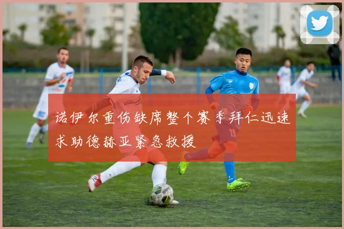 诺伊尔重伤缺席整个赛季拜仁迅速求助德赫亚紧急救援